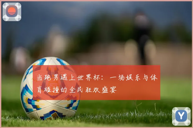 当跑男遇上世界杯：一场娱乐与体育碰撞的全民狂欢盛宴