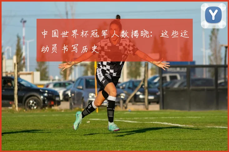 中国世界杯冠军人数揭晓:这些运动员书写历史