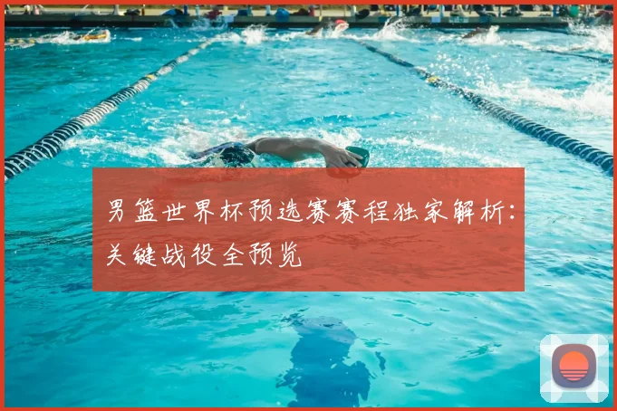 男篮世界杯预选赛赛程独家解析：关键战役全预览