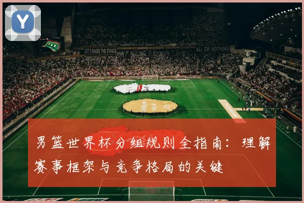 男篮世界杯分组规则全指南:理解赛事框架与竞争格局的关键