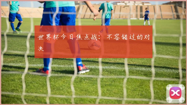 世界杯今日焦点战：不容错过的对决