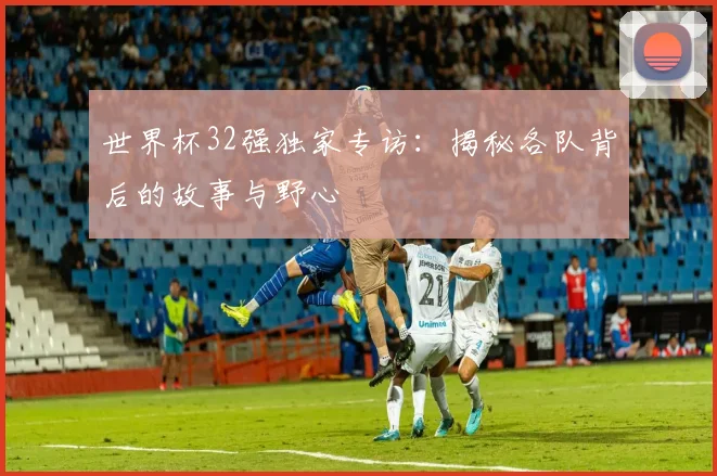世界杯32强独家专访:揭秘各队背后的故事与野心