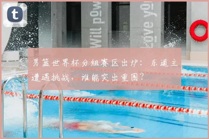 男篮世界杯分组赛区出炉：东道主遭遇挑战，谁能突出重围？