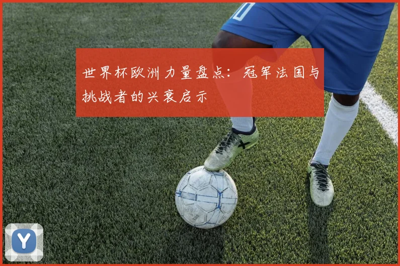 世界杯欧洲力量盘点：冠军法国与挑战者的兴衰启示