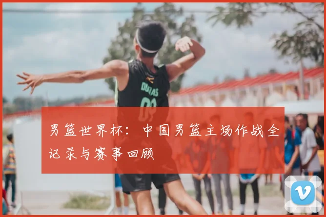 男篮世界杯：中国男篮主场作战全记录与赛事回顾