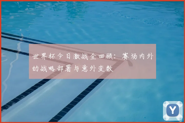 世界杯今日激战全回顾：赛场内外的战略部署与意外变数