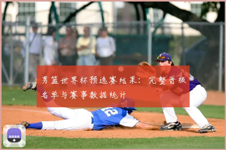 男篮世界杯预选赛结果：完整晋级名单与赛事数据统计