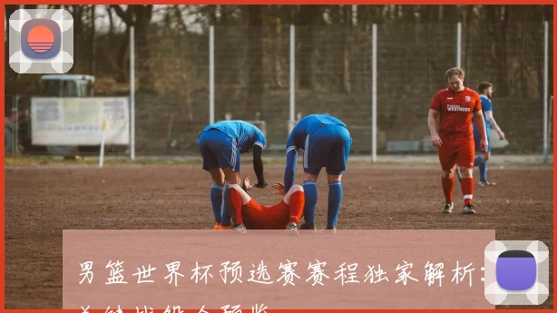 男篮世界杯预选赛赛程独家解析：关键战役全预览