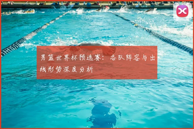 男篮世界杯预选赛：各队阵容与出线形势深度分析