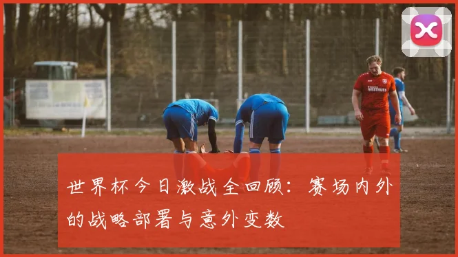世界杯今日激战全回顾：赛场内外的战略部署与意外变数